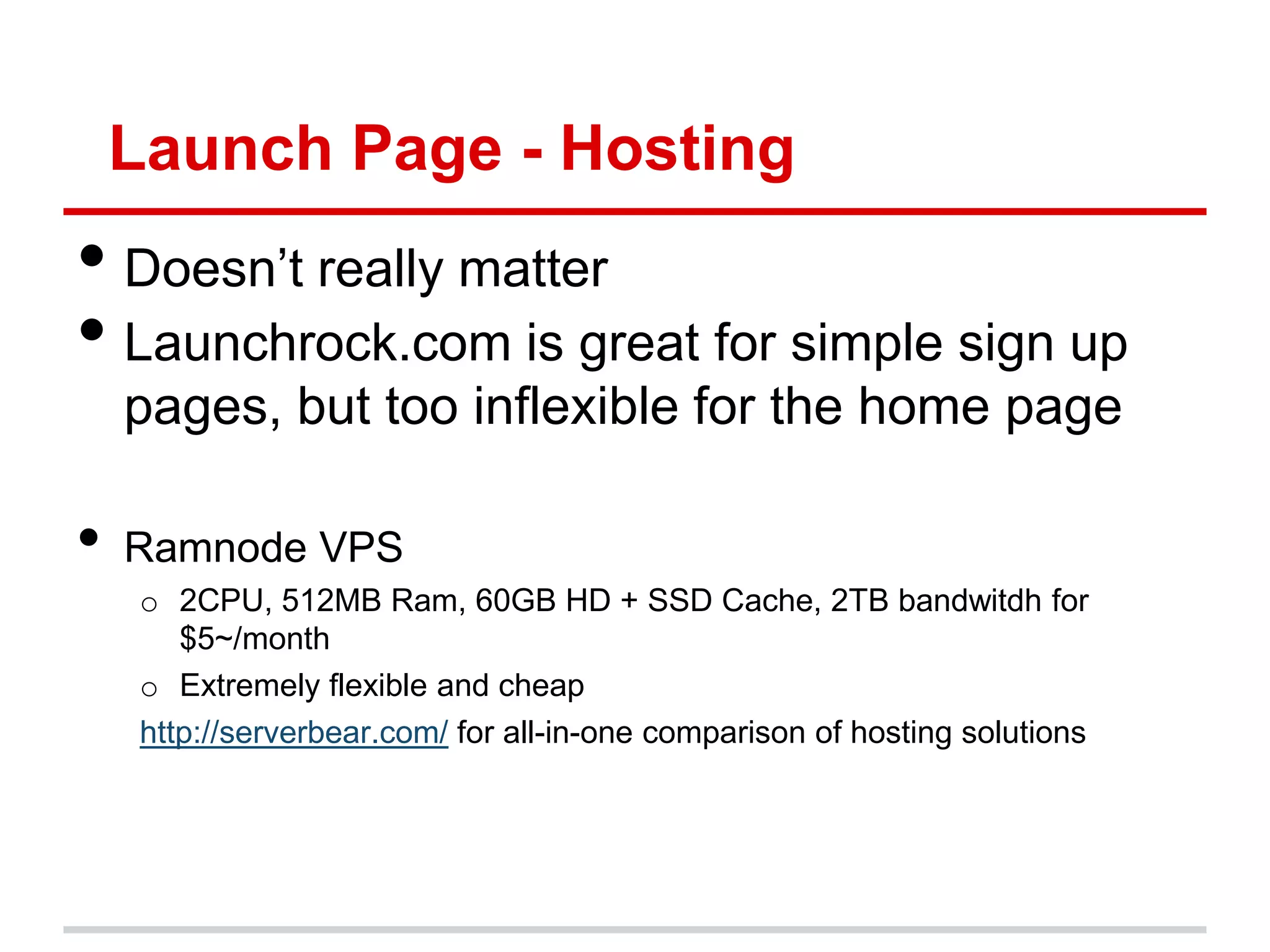Launch Page - Hosting
• Doesn’t really matter
• Launchrock.com is great for simple sign up
    pages, but too inflexible for the home page

•   Ramnode VPS
    o 2CPU, 512MB Ram, 60GB HD + SSD Cache, 2TB bandwitdh for
       $5~/month
    o Extremely flexible and cheap
    http://serverbear.com/ for all-in-one comparison of hosting solutions
 