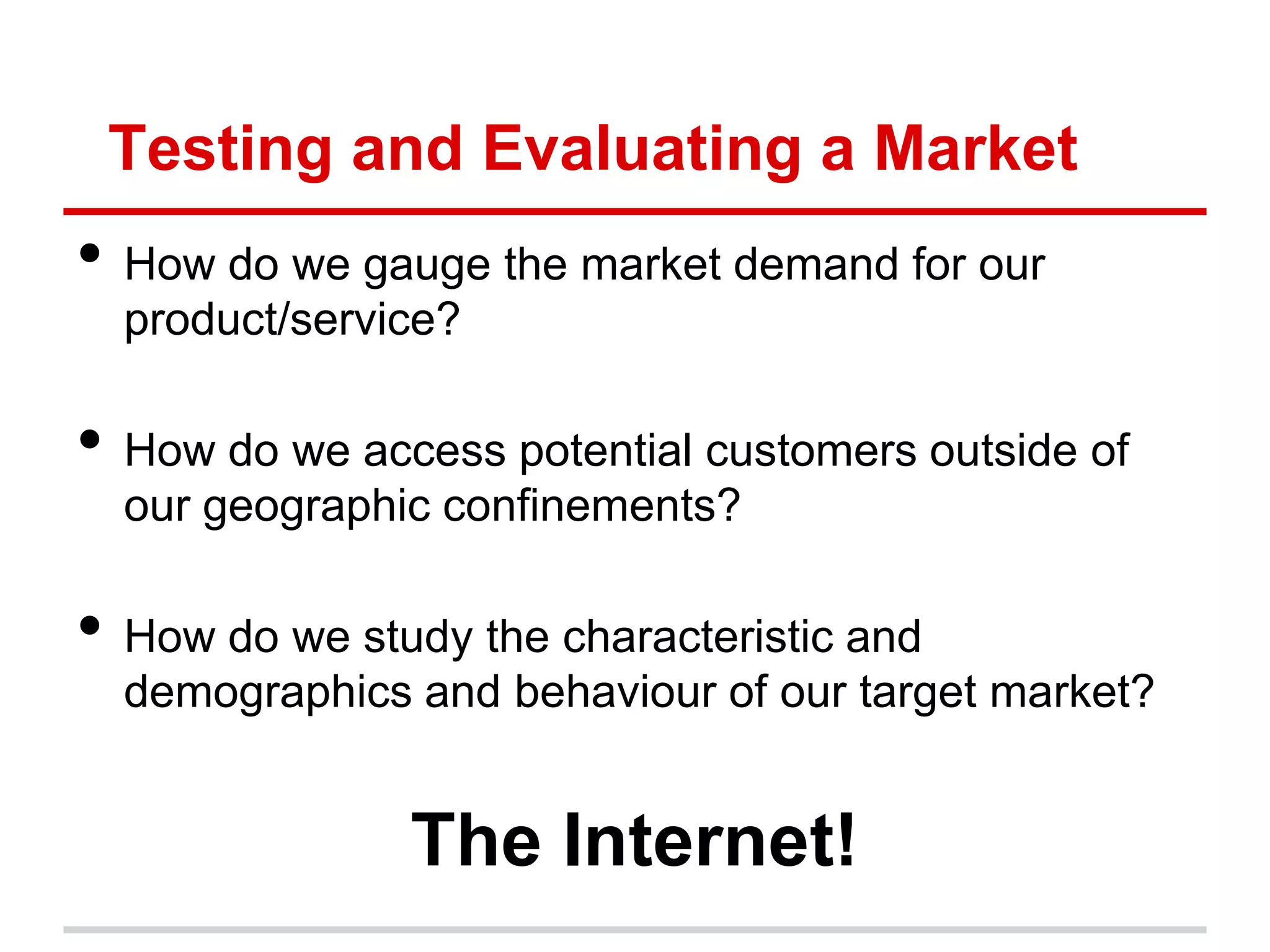 Testing and Evaluating a Market
• How do we gauge the market demand for our
  product/service?

• How do we access potential customers outside of
  our geographic confinements?

• How do we study the characteristic and
  demographics and behaviour of our target market?


               The Internet!
 