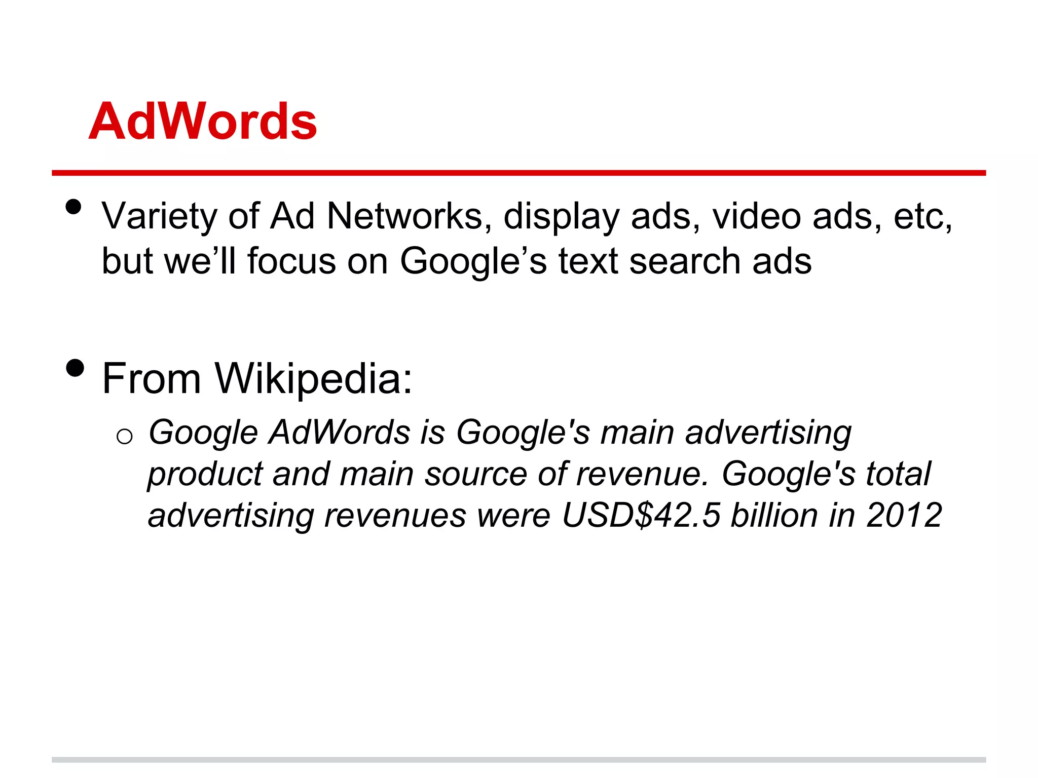 AdWords
• Variety of Ad Networks, display ads, video ads, etc,
  but we’ll focus on Google’s text search ads


• From Wikipedia:
   o Google AdWords is Google's main advertising
     product and main source of revenue. Google's total
     advertising revenues were USD$42.5 billion in 2012
 