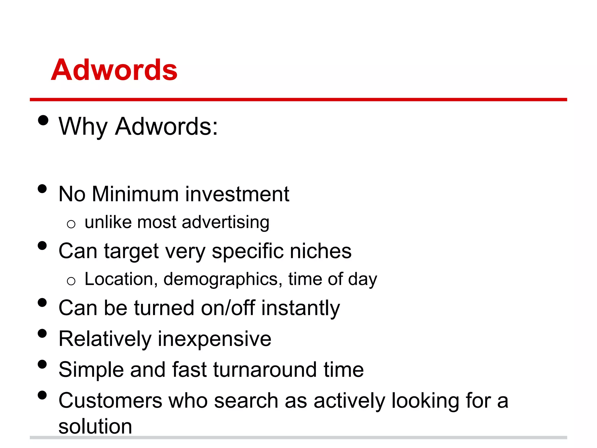Adwords
• Why Adwords:
• No Minimum investment
   o unlike most advertising
• Can target very specific niches
   o Location, demographics, time of day
• Can be turned on/off instantly
• Relatively inexpensive
• Simple and fast turnaround time
• Customers who search as actively looking for a
  solution
 