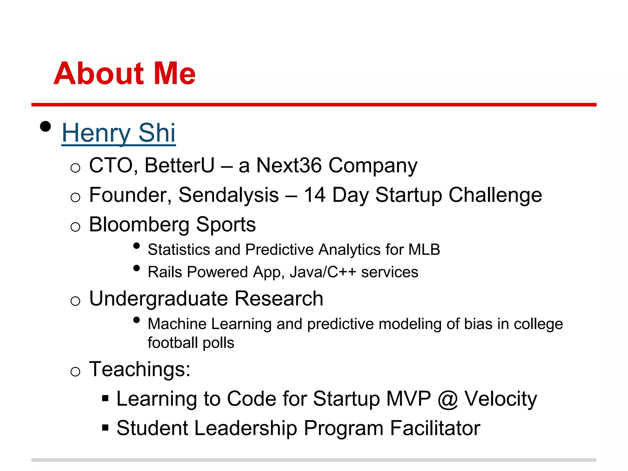 About Me
• Henry Shi
  o CTO, BetterU – a Next36 Company
  o Founder, Sendalysis – 14 Day Startup Challenge
  o Bloomberg Sports
        • Statistics and Predictive Analytics for MLB
        • Rails Powered App, Java/C++ services
  o Undergraduate Research
        • Machine Learning and predictive modeling of bias in college
          football polls
  o Teachings:
      Learning to Code for Startup MVP @ Velocity
      Student Leadership Program Facilitator
 
