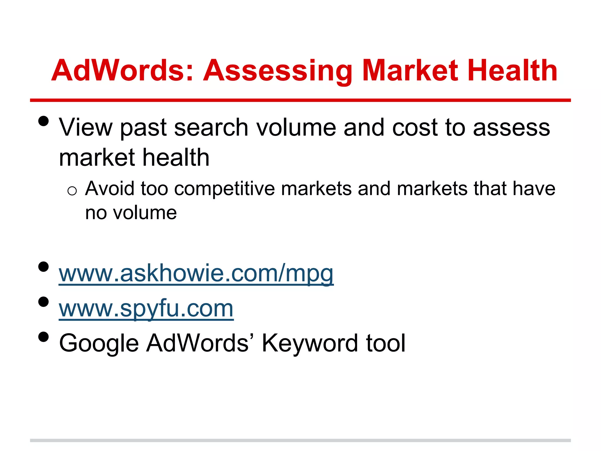 AdWords: Assessing Market Health
• View past search volume and cost to assess
 market health
  o Avoid too competitive markets and markets that have
    no volume


• www.askhowie.com/mpg
• www.spyfu.com
• Google AdWords’ Keyword tool
 