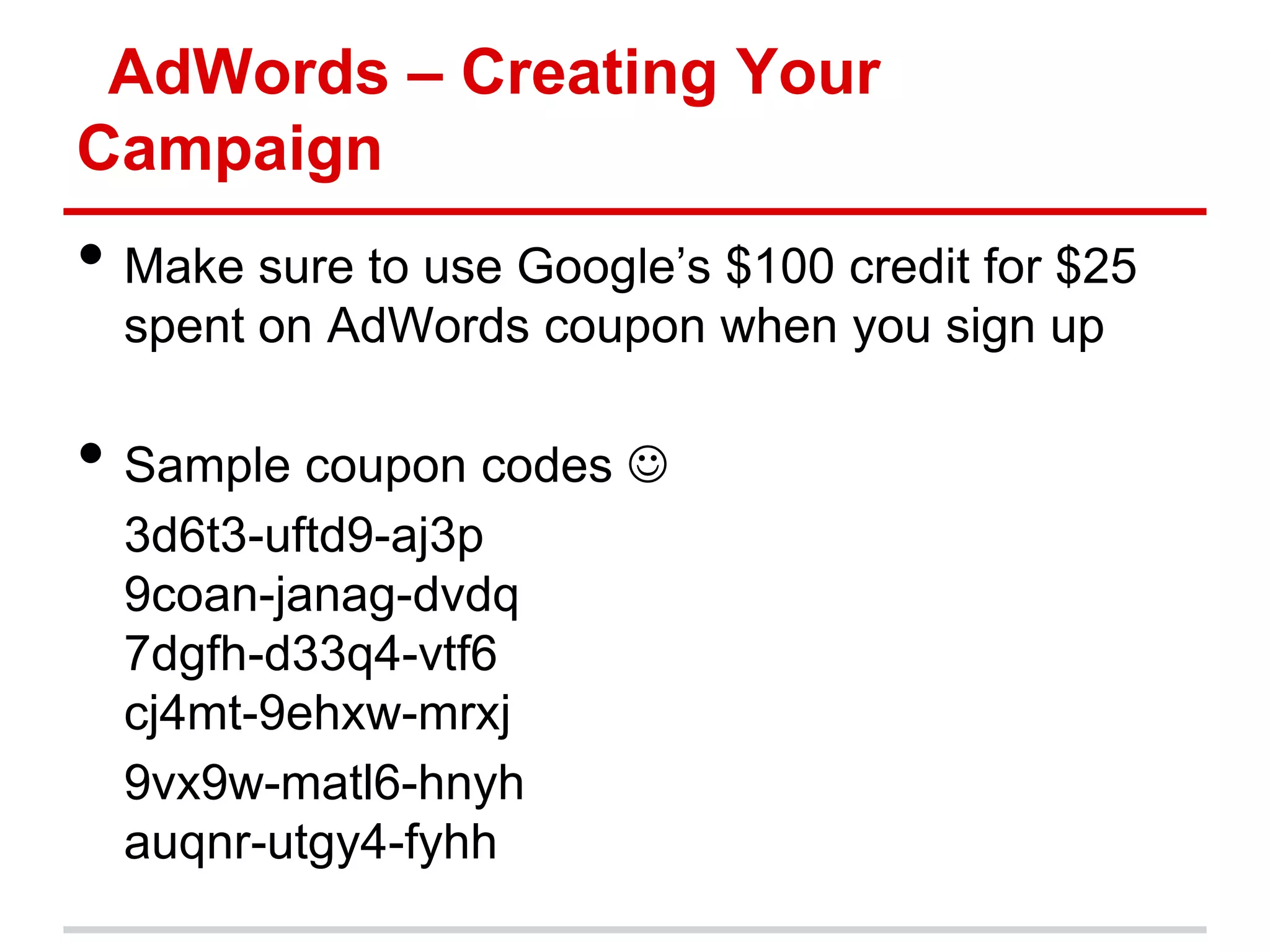 AdWords – Creating Your
Campaign
• Make sure to use Google’s $100 credit for $25
  spent on AdWords coupon when you sign up

• Sample coupon codes 
  3d6t3-uftd9-aj3p
  9coan-janag-dvdq
  7dgfh-d33q4-vtf6
  cj4mt-9ehxw-mrxj
  9vx9w-matl6-hnyh
  auqnr-utgy4-fyhh
 