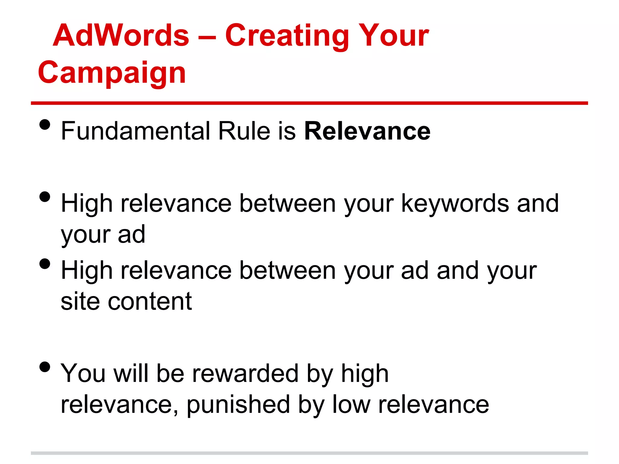 AdWords – Creating Your
Campaign
• Fundamental Rule is Relevance
• High relevance between your keywords and
    your ad
•   High relevance between your ad and your
    site content

• You will be rewarded by high
    relevance, punished by low relevance
 