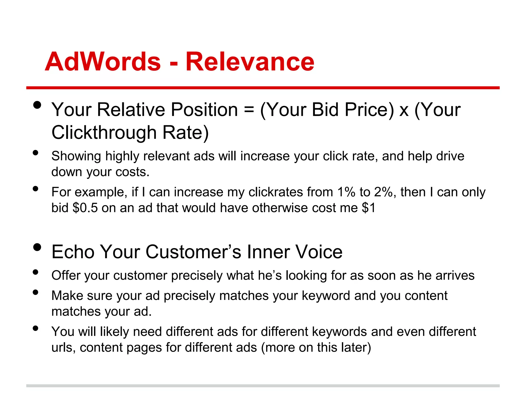 AdWords - Relevance
• Your Relative Position = (Your Bid Price) x (Your
    Clickthrough Rate)
•   Showing highly relevant ads will increase your click rate, and help drive
    down your costs.
•   For example, if I can increase my clickrates from 1% to 2%, then I can only
    bid $0.5 on an ad that would have otherwise cost me $1


• Echo Your Customer’s Inner Voice
•   Offer your customer precisely what he’s looking for as soon as he arrives
•   Make sure your ad precisely matches your keyword and you content
    matches your ad.
•   You will likely need different ads for different keywords and even different
    urls, content pages for different ads (more on this later)
 