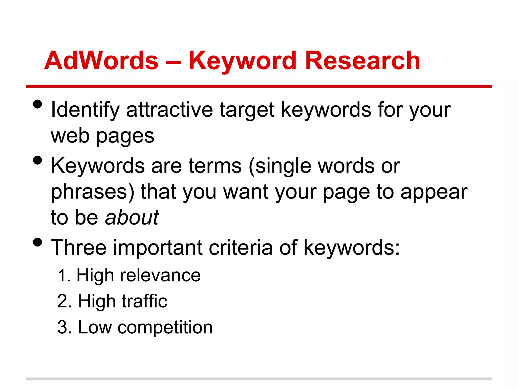 AdWords – Keyword Research
• Identify attractive target keywords for your
    web pages
•   Keywords are terms (single words or
    phrases) that you want your page to appear
    to be about
•   Three important criteria of keywords:
    1. High relevance
    2. High traffic
    3. Low competition
 
