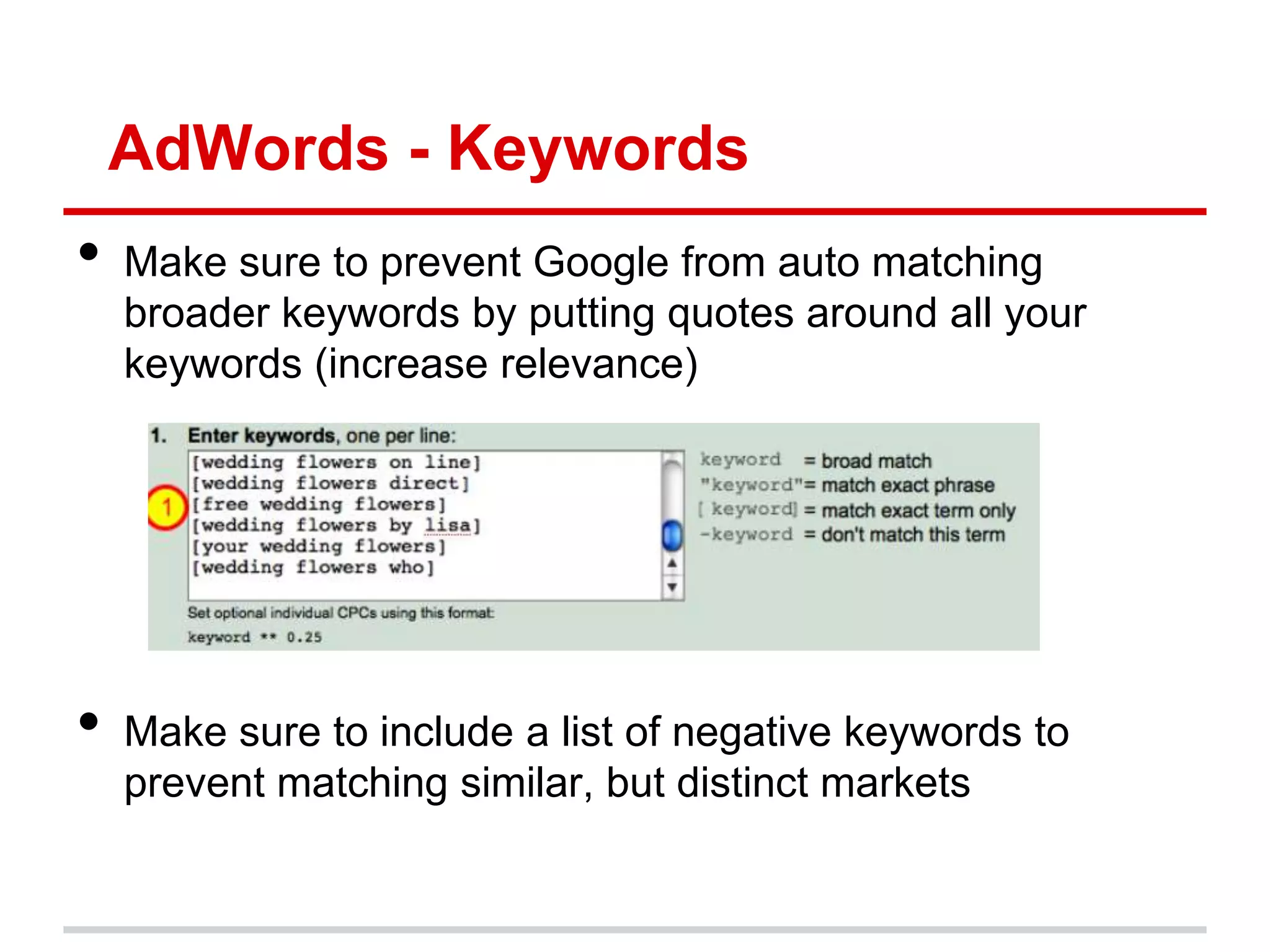 AdWords - Keywords
•   Make sure to prevent Google from auto matching
    broader keywords by putting quotes around all your
    keywords (increase relevance)




•   Make sure to include a list of negative keywords to
    prevent matching similar, but distinct markets
 