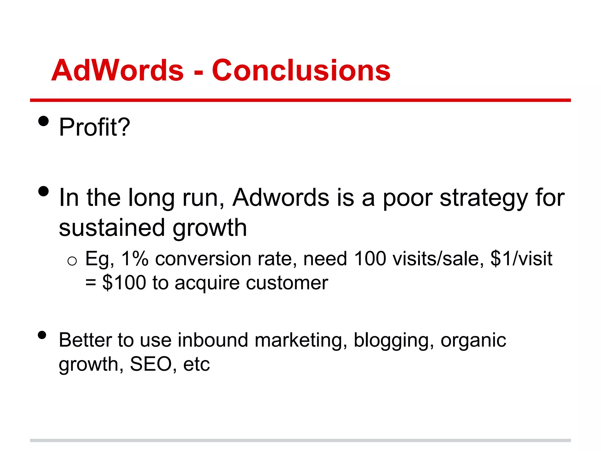 AdWords - Conclusions
• Profit?
• In the long run, Adwords is a poor strategy for
    sustained growth
    o Eg, 1% conversion rate, need 100 visits/sale, $1/visit
      = $100 to acquire customer

•   Better to use inbound marketing, blogging, organic
    growth, SEO, etc
 