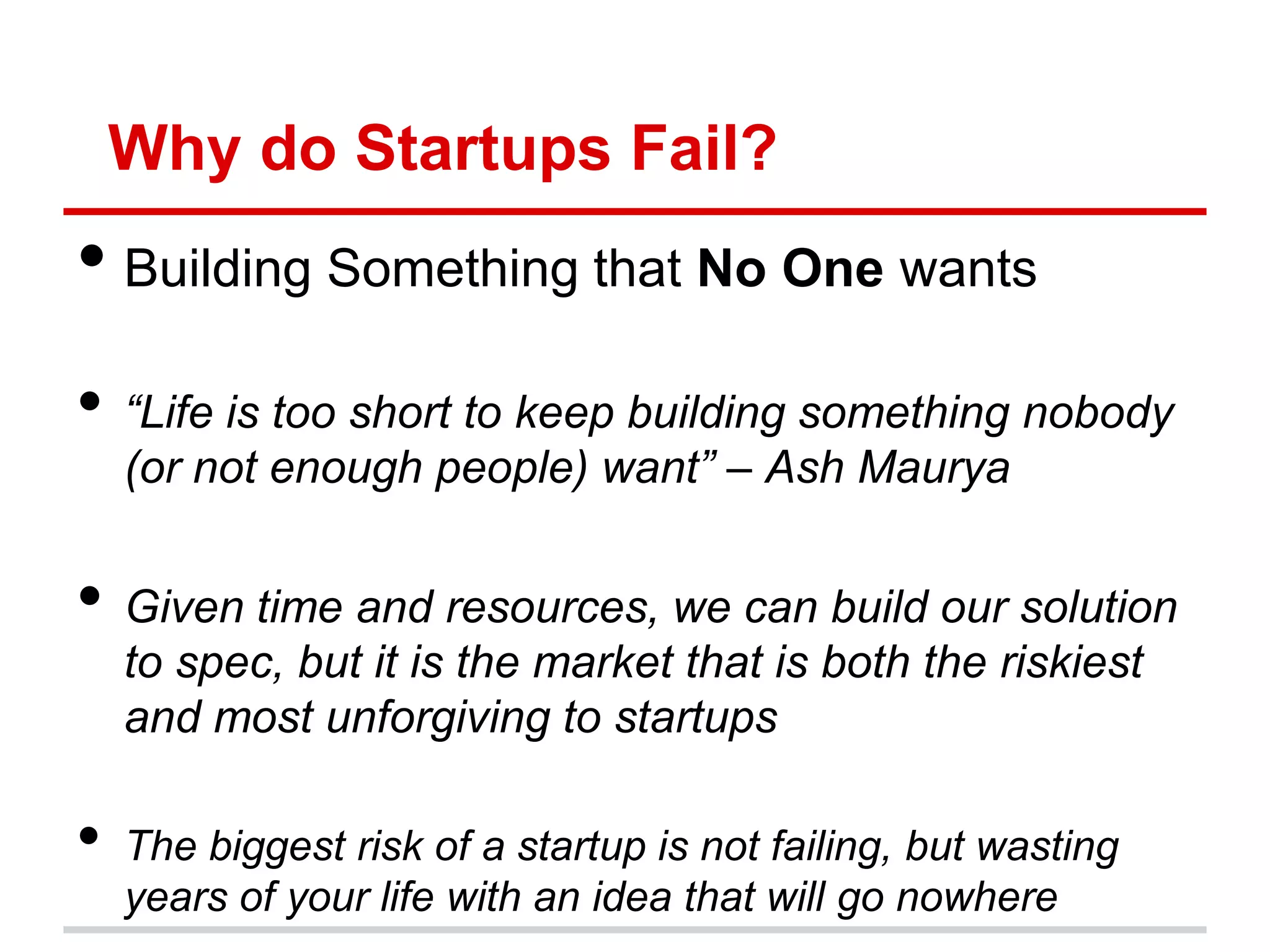 Why do Startups Fail?
• Building Something that No One wants
• “Life is too short to keep building something nobody
    (or not enough people) want” – Ash Maurya


• Given time and resources, we can build our solution
    to spec, but it is the market that is both the riskiest
    and most unforgiving to startups

•   The biggest risk of a startup is not failing, but wasting
    years of your life with an idea that will go nowhere
 
