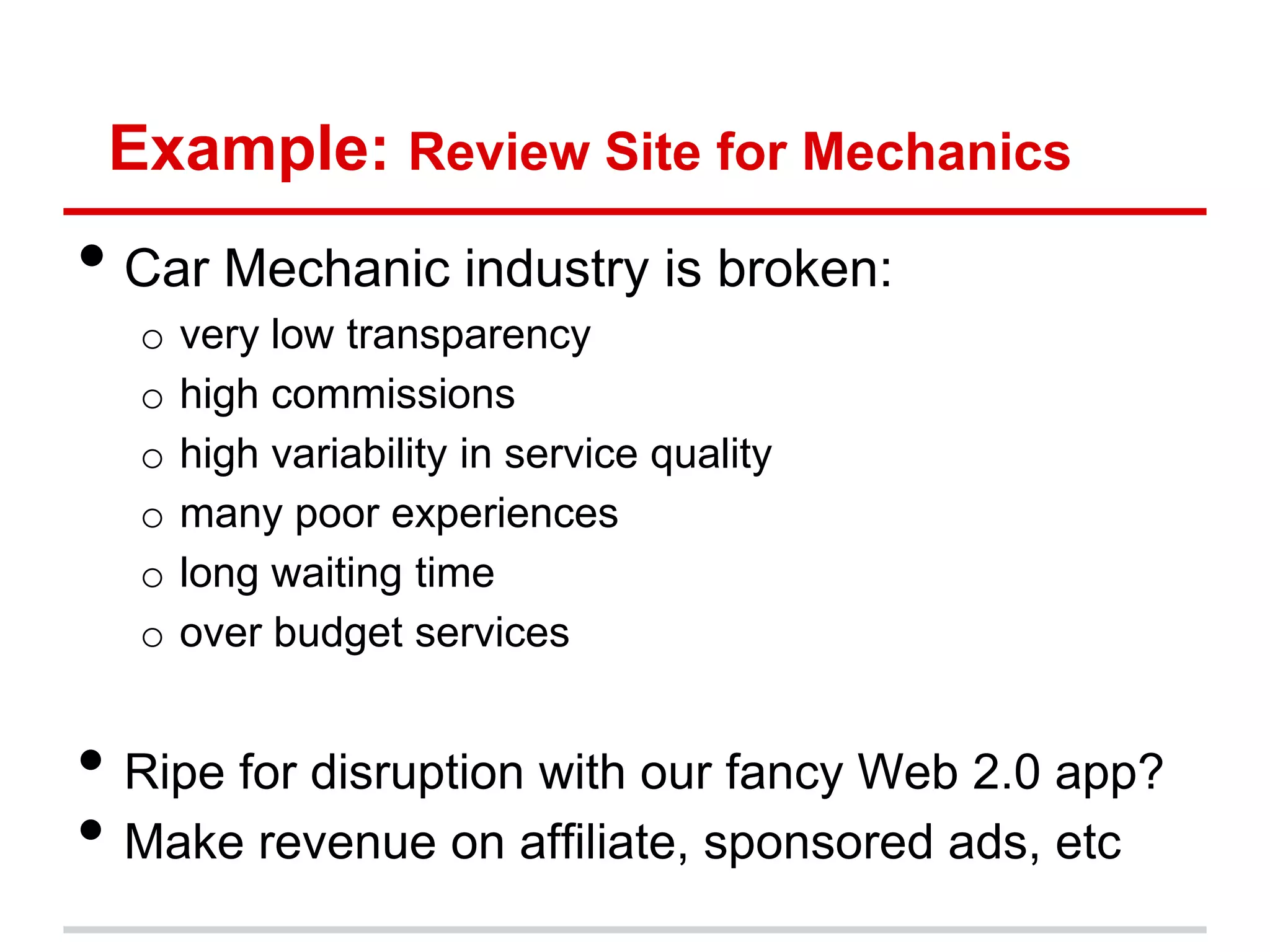 Example: Review Site for Mechanics
• Car Mechanic industry is broken:
  o   very low transparency
  o   high commissions
  o   high variability in service quality
  o   many poor experiences
  o   long waiting time
  o   over budget services


• Ripe for disruption with our fancy Web 2.0 app?
• Make revenue on affiliate, sponsored ads, etc
 