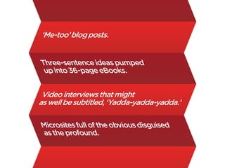 ‘Me-too’ blog posts.


Three-sentence ideas pumped
 up into 36-page eBooks.


 Video interviews that might
as well be subtitled, ‘Yadda-yadda-yadda.’

Microsites full of the obvious disguised
as the profound.
 