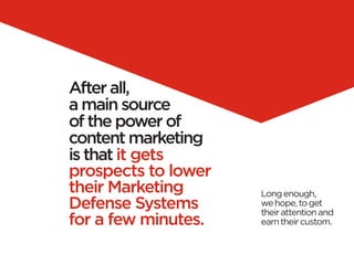 After all,
a main source
of the power of
content marketing
is that it gets
prospects to lower
their Marketing      Long enough,
Defense Systems      we hope, to get
                     their attention and
for a few minutes.   earn their custom.
 
