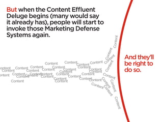 But when the Content Effluent
     Deluge begins (many would say
     it already has), people will start to
     invoke those Marketing Defense
     Systems again.




                                                                             Content
                                                                            t
                                                                         ten
                                                                    t
                                                                                       And they’ll




                                                                      Con
                                                                 ten
                                                           nt Con
                                     Content
                                           Content Co
                                                       nte                             be right to




                                                                   nt
                          Content




                                                                nte
Content Content Content       Content        Content
                        Content     Content        Content                             do so.




                                                              Co
  Content       Content           Content          Content
 ontent ContentContent Content Content
                  Content                      Content       Con
          Content       Content        Content                  tent
                               Content        Content
                                                   Content




                                                            Co
        Content                 Content




                                                             Con
                                                     Con




                                                              nt Co
                                                         tent




                                                                en nt
                                                                 tent
                                                                  t en
                                                                      t
                                                                        Con
                                                                           tent
 