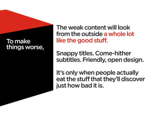 The weak content will look
                from the outside a whole lot
To make         like the good stuff.
things worse,
                Snappy titles. Come-hither
                subtitles. Friendly, open design.

                It’s only when people actually
                eat the stuff that they’ll discover
                just how bad it is.
 