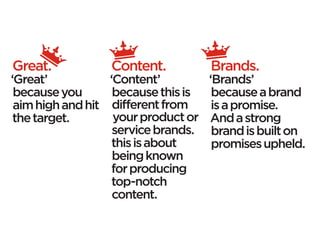 Great.            Content.           Brands.
‘Great’           ‘Content’          ‘Brands’
 because you       because this is    because a brand
 aim high and hit different from      is a promise.
 the target.       your product or   And a strong
                   service brands.    brand is built on
                   this is about      promises upheld.
                   being known
                   for producing
                   top-notch
                   content.
 