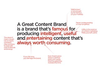 ‘Well-known’
                                                                       is not enough.
                                                                       Go for famous
                                                                       (in your market).




                    A Great Content Brand
                                                                             Never condescending
                                                                             or over-simplified.


                    is a brand that’s famous for                                     Utility is the essence
                                                                                     of content marketing.

                    producing intelligent, useful                                    Make yourself useful.

This doesn’t
mean a laugh        and entertaining content that’s
                    always worth consuming.
riot. It means
confident,
clear and easy
to read with
a bit of attitude
and energy.



                       If you fail once,       Even if each piece
                       you damage the brand.   doesn’t nail their
                                               exact info-needs,
                                               they’ll be glad they
                                               invested the time.
 