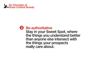Six Principles of
Great Content Brands




             Be authoritative
             Stay in your Sweet Spot, where
             the things you understand better
             than anyone else intersect with
             the things your prospects
             really care about.
 