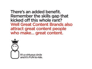 There’s an added benefit.
Remember the skills gap that
kicked off this whole rant?
Well Great Content Brands also
attract great content people
who make… great content.



    It’s a virtuous circle
    and it’s FUN to ride.
 