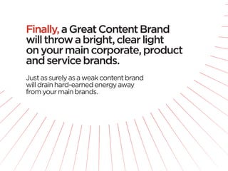Finally, a Great Content Brand
will throw a bright, clear light
on your main corporate, product
and service brands.
Just as surely as a weak content brand
will drain hard-earned energy away
from your main brands.
 