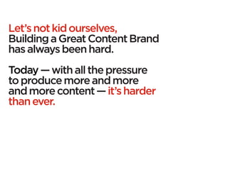 Let’s not kid ourselves,
Building a Great Content Brand
has always been hard.
Today — with all the pressure
to produce more and more
and more content — it’s harder
than ever.
 