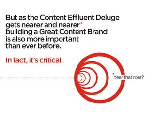 But as the Content Effluent Deluge
gets nearer and nearer
building a Great Content Brand
is also more important
than ever before.
 
In fact, it’s critical.

                                hear that roar?
 