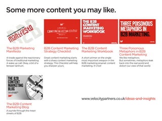 Some more content you may like.




The B2B Marketing                  B2B Content Marketing The B2B Content                                 Three Poisonous
Manifesto                          Strategy Checklist    Marketing Workbook                              Metaphors in B2B
                                                                                                         Content Marketing
A tirade against the reactionary   Great content marketing starts       A short primer on the single     We like metaphors.
forces of traditional marketing.   with a sharp content marketing       most important weapon in the     But sometimes, metaphors leak
A wake up call. Okay, a bit of a   strategy. This Checklist will help   B2B marketing arsenal: content   back into the real world and
temper tantrum.                    you sharpen yours.                   marketing. It’s hot!             distort our view of that world.




                                                                        www.velocitypartners.co.uk/ideas-and-insights
The B2B Content
Marketing Blog
A joyride through the mean
streets of B2B
 
