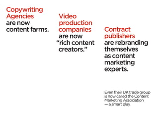 Copywriting
Agencies          Video
are now           production
content farms.    companies      Contract
                  are now        publishers
                 “rich content   are rebranding
                  creators.”     themselves
                                 as content
                                 marketing
                                 experts.


                                 Even their UK trade group
                                 is now called the Content
                                 Marketing Association
                                 — a smart play
 