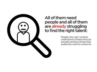 All of them need
people and all of them
are already struggling
to find the right talent:
         People who ‘get’ content,
         understand context and can
         actually produce things that
         audiences want to consume.
 