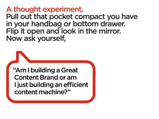 A thought experiment.
Pull out that pocket compact you have
in your handbag or bottom drawer.
Flip it open and look in the mirror.
Now ask yourself,



 “Am I building a Great
  Content Brand or am
  I just building an efficient
  content machine?”
 