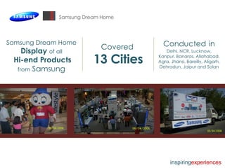 Samsung Dream Home Samsung Dream Home Display   of all Hi-end Products  from  Samsung Covered  13 Cities Conducted   in   Delhi, NCR, Lucknow, Kanpur, Banaras, Allahabad, Agra, Jhansi, Bareilly, Aligarh, Dehradun, Jaipur and Solan inspiring experiences 