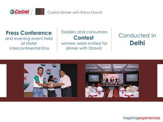 Castrol Dinner with Rahul Dravid Conducted   in   Delhi Dealers and consumers  Contest  winners were invited for dinner with Dravid  Press Conference  and evening event held at Hotel Intercontinental Eros inspiring experiences 