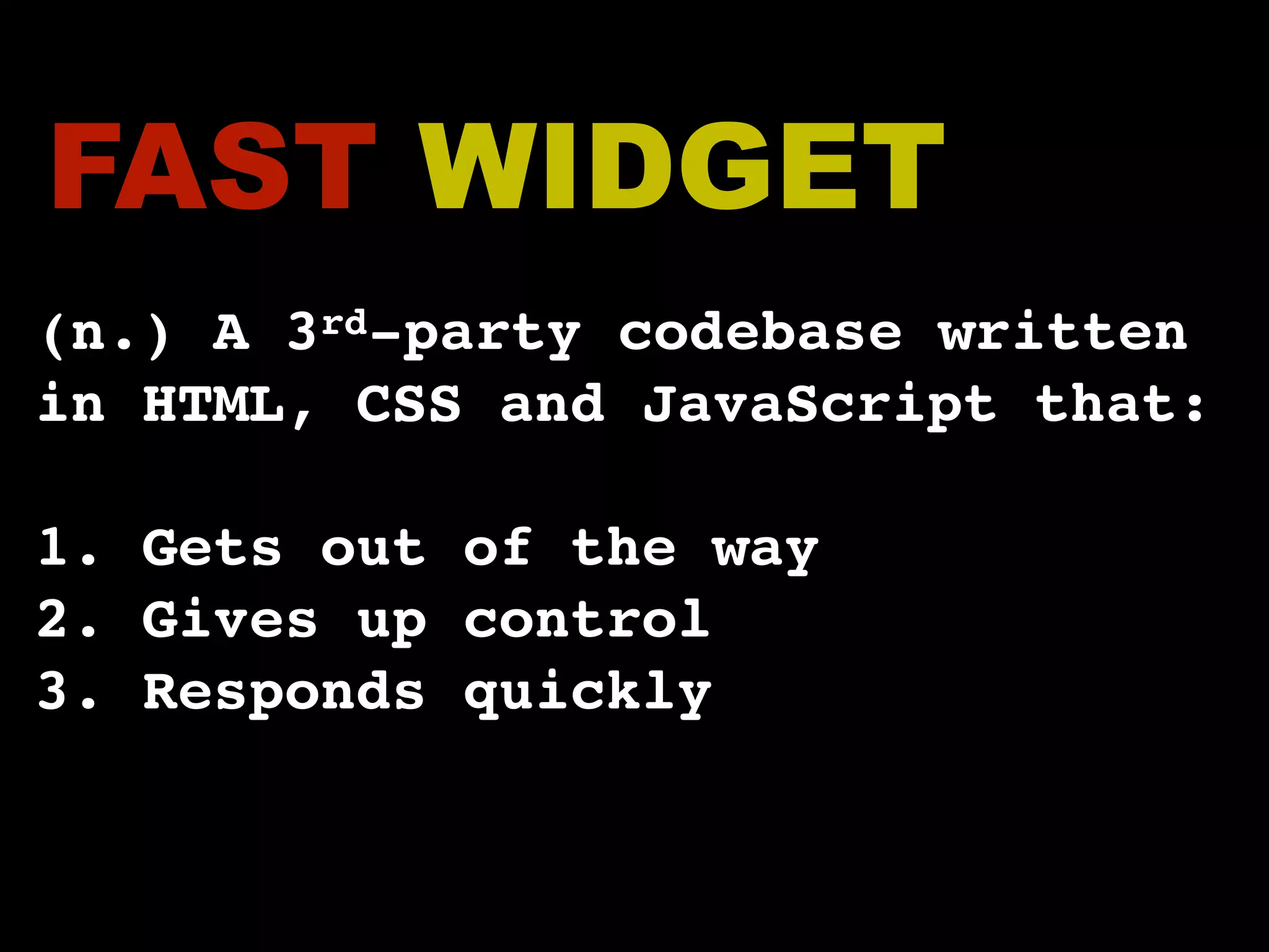 FAST WIDGET (n.) A 3rd-party codebase written in HTML, CSS and JavaScript that: 1. Gets out of the way 2. Gives up control 3. Responds quickly 