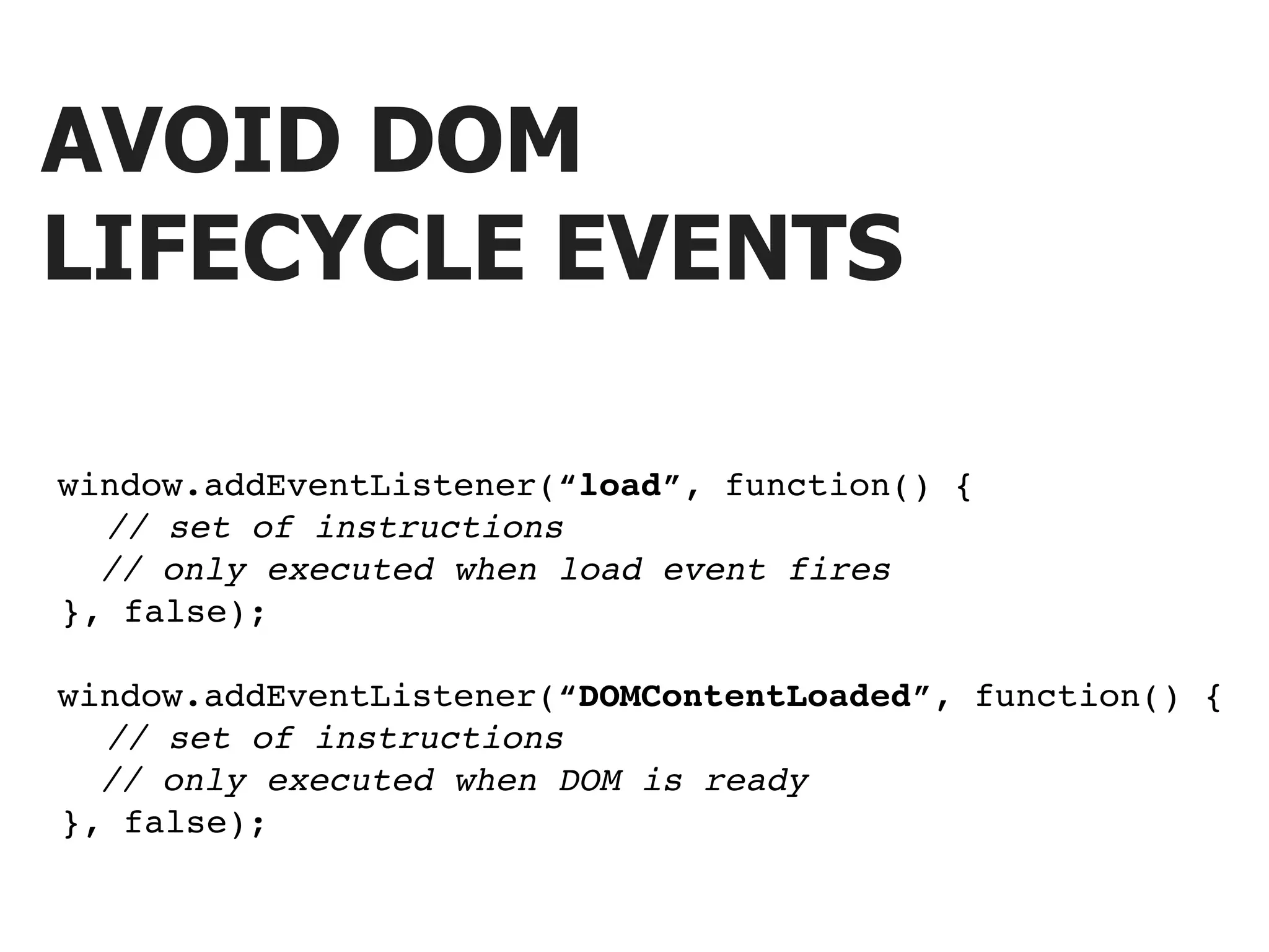 AVOID DOM LIFECYCLE EVENTS window.addEventListener(“load”, function() { ! ! // set of instructions // only executed when load event fires ! }, false); window.addEventListener(“DOMContentLoaded”, function() { ! ! // set of instructions // only executed when DOM is ready ! }, false); 