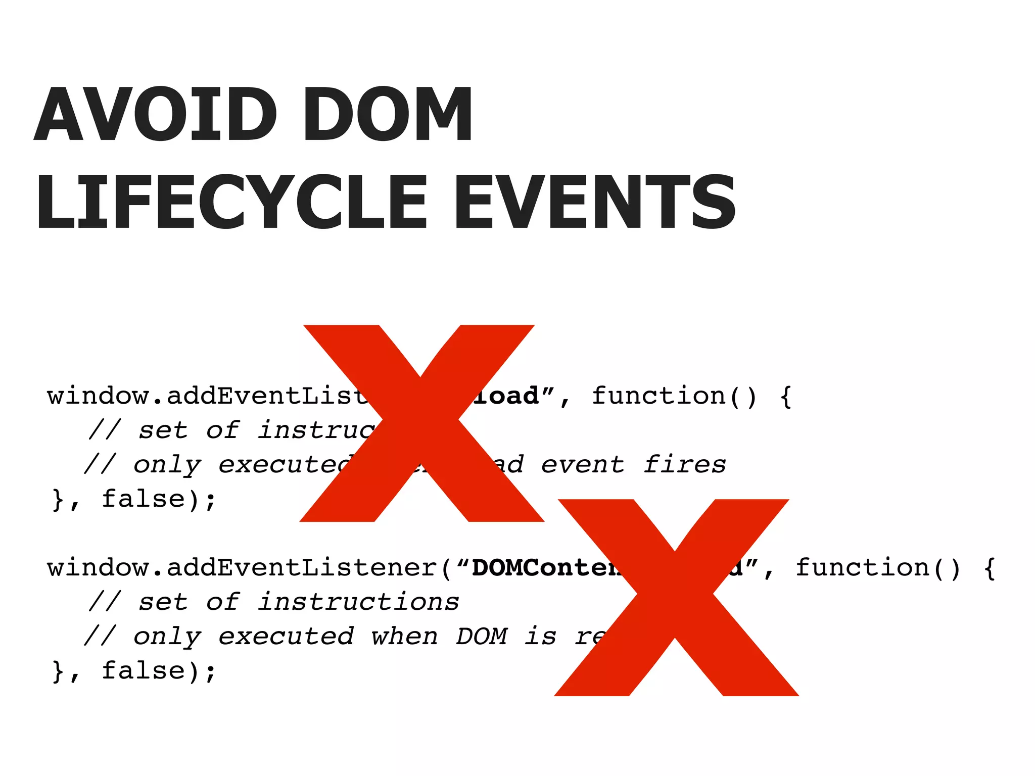 AVOID DOM LIFECYCLE EVENTS X window.addEventListener(“load”, function() { ! ! // set of instructions X // only executed when load event fires ! }, false); window.addEventListener(“DOMContentLoaded”, function() { ! ! // set of instructions // only executed when DOM is ready ! }, false); 