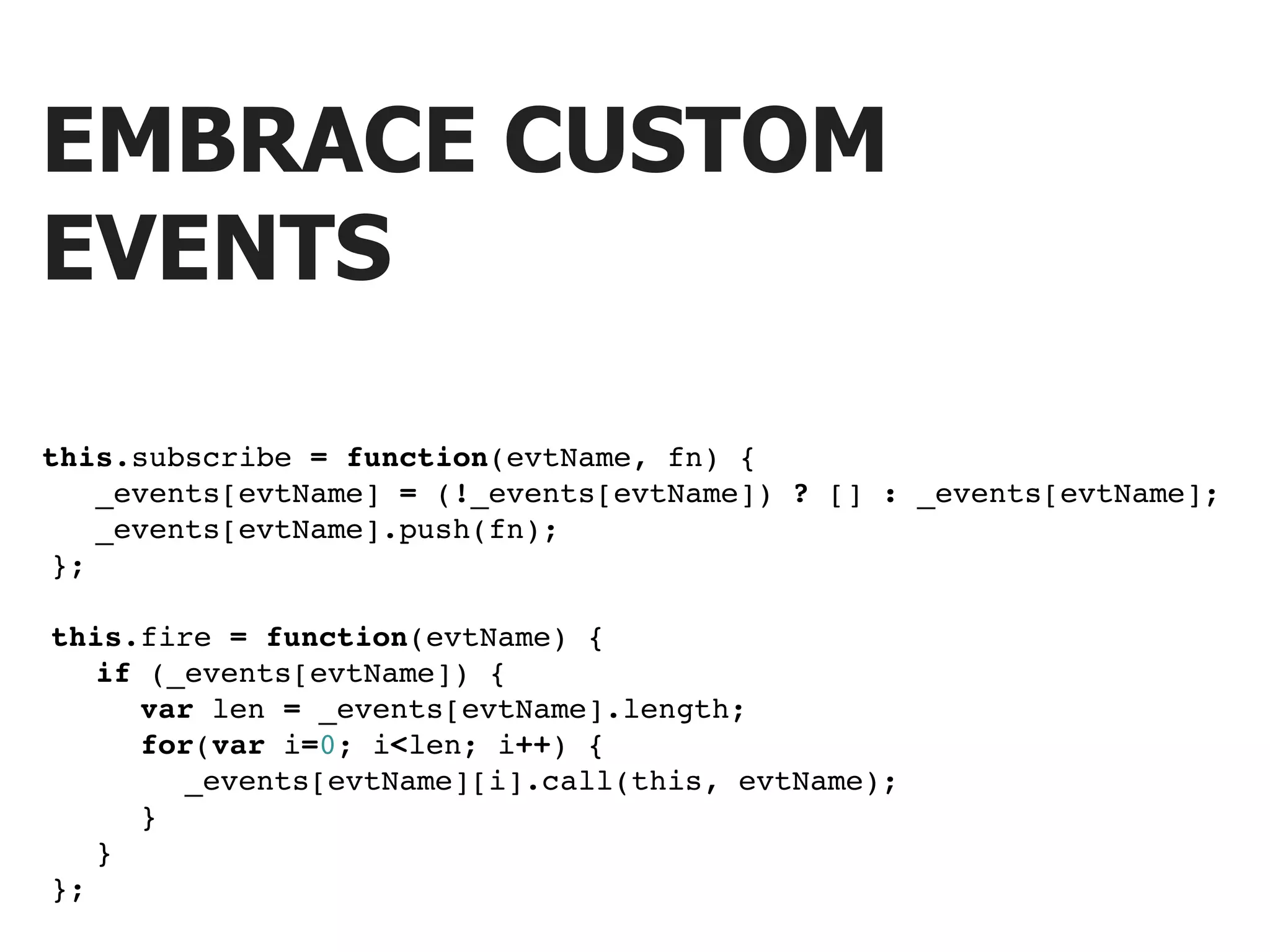 EMBRACE CUSTOM EVENTS this.subscribe = function(evtName, fn) { ! ! _events[evtName] = (!_events[evtName]) ? [] : _events[evtName]; ! ! _events[evtName].push(fn); ! }; ! this.fire = function(evtName) { ! ! if (_events[evtName]) { ! ! ! var len = _events[evtName].length; ! ! ! for(var i=0; i<len; i++) { ! ! ! ! _events[evtName][i].call(this, evtName); ! ! ! } ! ! } ! }; 