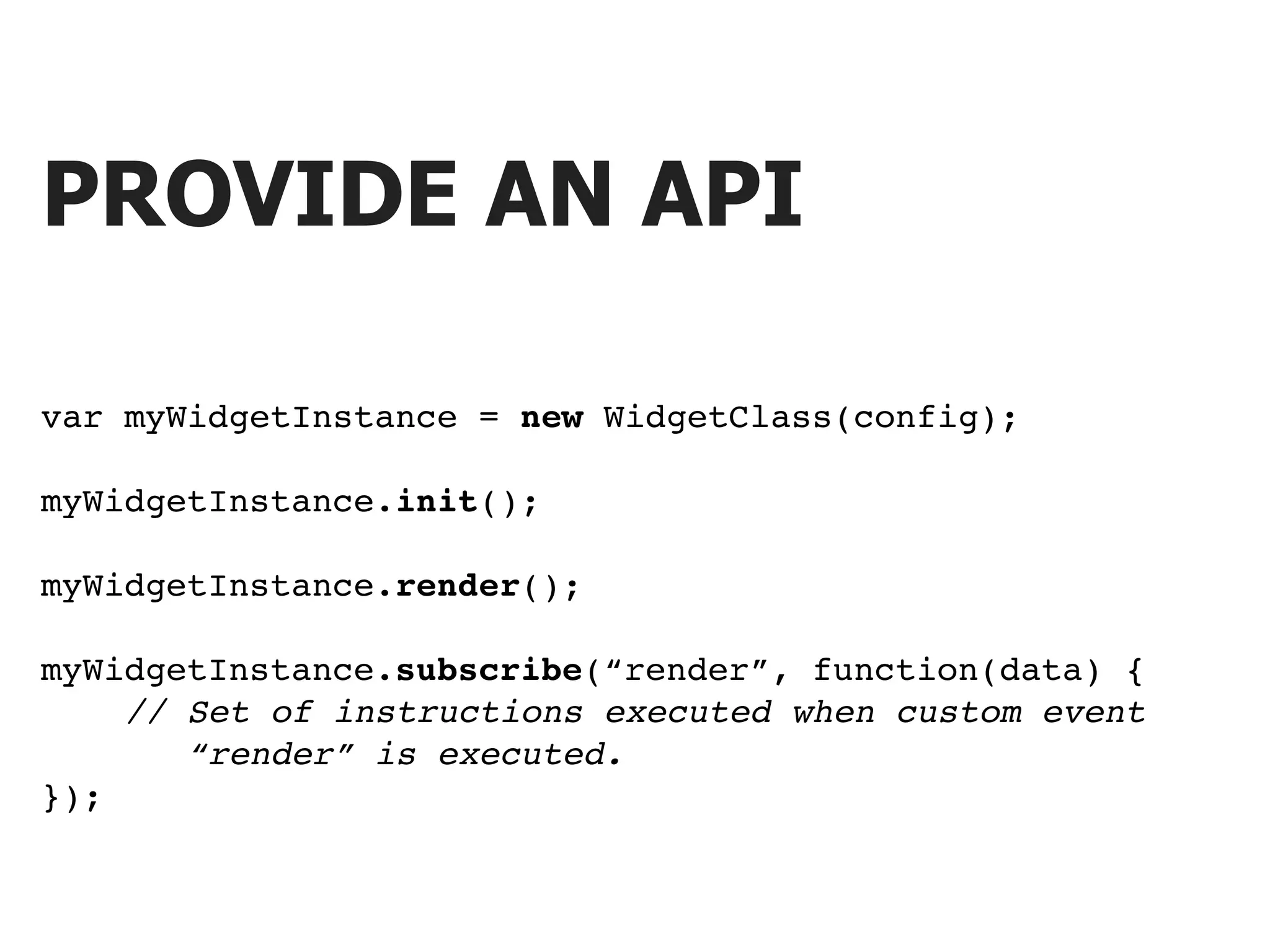PROVIDE AN API var myWidgetInstance = new WidgetClass(config); myWidgetInstance.init(); myWidgetInstance.render(); myWidgetInstance.subscribe(“render”, function(data) { // Set of instructions executed when custom event “render” is executed. }); 