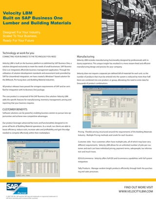 Velocity LBM
Built on SAP Business One
Lumber and Building Materials

Designed For Your Industry,
Scaled To Your Business,
Ready For Your Future



Technology at work for you
CONNECTING YOUR BUSINESS TO THE TECHNOLOGY YOU NEED                                      Manufacturing
                                                                                         Velocity LBM includes manufacturing functionality designed by professionals with in-
Velocity LBM is built on the business platform es-tablished by SAP Business One, a       dustry experience. This unique insight has resulted in a more stream-lined and efficient
solution designed exclusively to meet the needs of small businesses. SAP Busness         manufacturing design and process for your company.
One is an integrated, afford-ble business management application. Through the
utilization of solution development standards and assessment tools provided by           Velocity does not require a separate pre-defined bill of materials for each unit, so the
SAP for streamlined integration, we have created a Windows® based solution for           number of products that must be entered into the system is reduced by more than half.
the Millwork, Pre-hung door, and Building Material industries.                           Items are combined into one product, or group, alleviating the need to enter data for
                                                                                         thousands of product combinations.
All product releases have passed the stringent requirements of SAP and be certi-
fied for integration with its Business One package.


The core product is comprised of the SAP Business One solution. Velocity LBM
adds the specific features for manufacturing, inventory management, pricing and
reporting that your business requires.


CUSTOMER BENEFITS
Software solutions can be powerful, enabling business owners to pursue new op-
portunities and achieve new competitive advantages.


Our product leverages advanced fea-tures and functionalities designed to im-
prove all facets of Building Material operations. As a result, our clients are able to
boost efficiency, reduce costs, increase sales and profitability and gain the edge
                                                                                          Pricing: Flexible pricing structured around the requirements of the Building Materials
needed to compete effectively within their marketplace.
                                                                                          Industry. Multiple Pricing methods and Levels for each location.


                                                                                          Customer Jobs: Your customers often have multiple jobs, all of which may have very
                                                                                          different requirements. Velocity LBM allows for an unlimited number of jobs per cus-
                                                                                          tomer and each can have individual pricing, payment terms, salespeople, tax informa-
                                                                                          tion and much more.


                                                                                          EDI & Ecommerce: Velocity offers full EDI and Ecommerce capabilities with full system
                                                                                          integration.


                                                                                          Tally Products: Manage random length products efficiently through both the purchas-
                                                                                          ing and sales processes.




                                                                                                                                              FIND OUT MORE VISIT
                                                                                                                                            WWW.VELOCITYLBM.COM
    © 2007 SAP AG. SAP and the SAP logo are trademarks or registered trademarks of
    SAP AG in Germany and in several other countries.
 