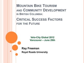MOUNTAIN BIKE TOURISM
AND COMMUNITY DEVELOPMENT
IN   BRITISH COLUMBIA:

CRITICAL SUCCESS FACTORS
FOR THE     FUTURE



             Velo-City Global 2012
            Vancouver – June 29th


      Ray Freeman
      Royal Roads University
 
