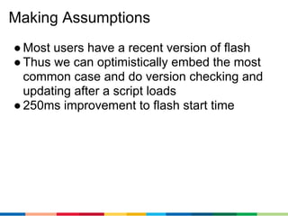 Making Assumptions
● Most users have a recent version of flash
● Thus we can optimistically embed the most
  common case and do version checking and
  updating after a script loads
● 250ms improvement to flash start time
 
