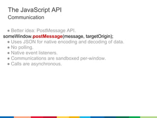 The JavaScript API
  Communication

  ● Better idea: PostMessage API.
someWindow.postMessage(message, targetOrigin);
  ● Uses JSON for native encoding and decoding of data.
  ● No polling.
  ● Native event listeners.
  ● Communications are sandboxed per-window.
  ● Calls are asynchronous.
 