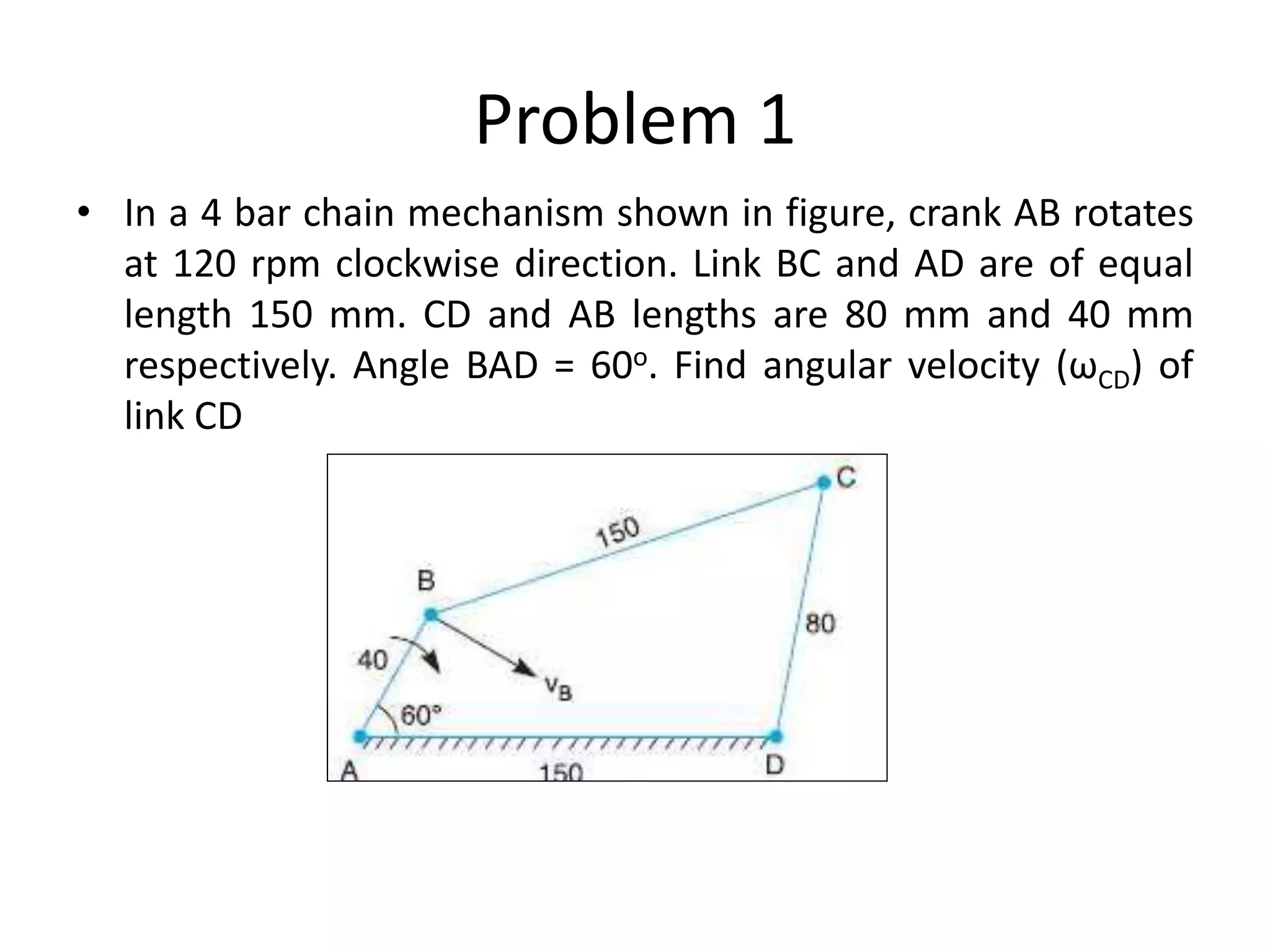Problem 1
• In a 4 bar chain mechanism shown in figure, crank AB rotates
at 120 rpm clockwise direction. Link BC and AD are of equal
length 150 mm. CD and AB lengths are 80 mm and 40 mm
respectively. Angle BAD = 60o. Find angular velocity (ωCD) of
link CD