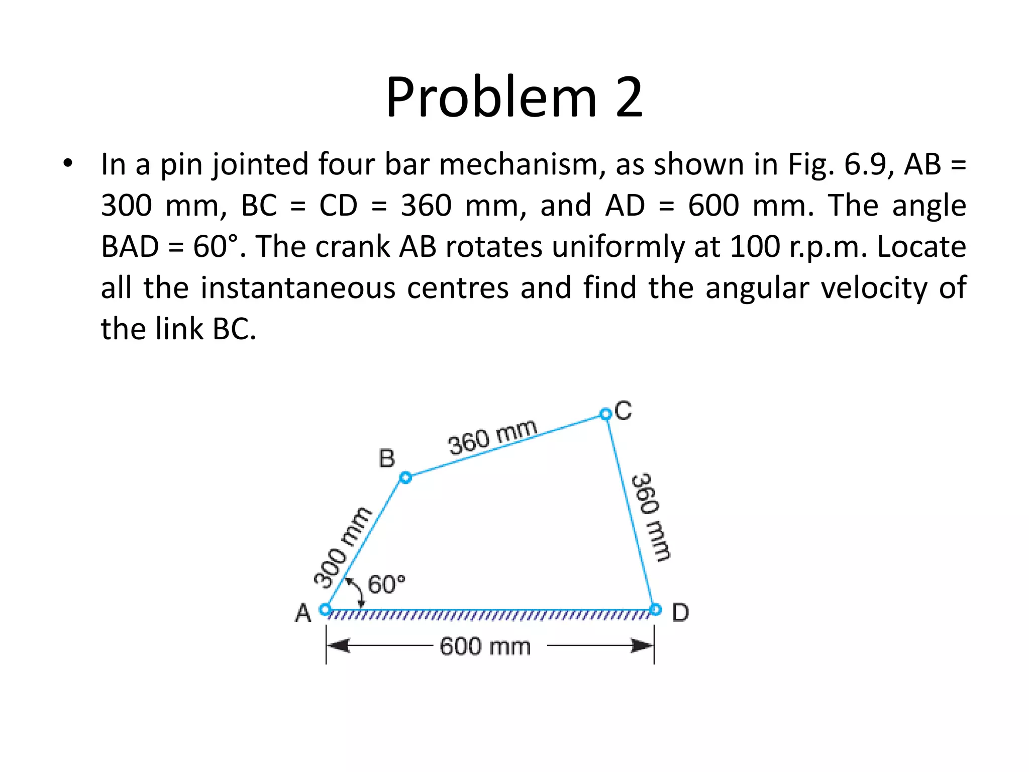 Problem 2
• In a pin jointed four bar mechanism, as shown in Fig. 6.9, AB =
300 mm, BC = CD = 360 mm, and AD = 600 mm. The angle
BAD = 60°. The crank AB rotates uniformly at 100 r.p.m. Locate
all the instantaneous centres and find the angular velocity of
the link BC.