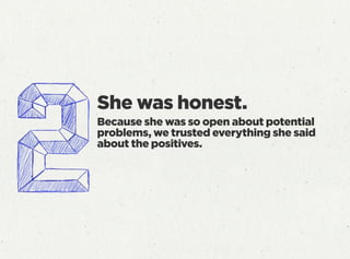 She was honest.
Because she was so open about potential
problems, we trusted everything she said
about the positives.
 