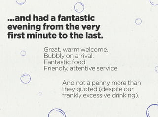 …and had a fantastic
evening from the very
ﬁrst minute to the last.
And not a penny more than
they quoted (despite our
frankly excessive drinking).
Great, warm welcome.
Bubbly on arrival.
Fantastic food.
Friendly, attentive service.
 