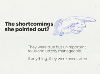 The shortcomings
she pointed out?
They were true but unimportant
to us and utterly manageable.
If anything, they were overstated.
 