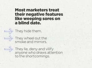 They hide them.
They wheel out the
smoke and mirrors.
They lie, deny and vilify
anyone who draws attention
to the shortcomings.
Most marketers treat
their negative features
like weeping sores on
a blind date.
 
