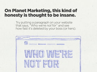Try putting a paragraph on your website
that says, “Who we’re not for” and see
how fast it’s deleted by your boss (or hers).
On Planet Marketing, this kind of
honesty is thought to be insane.
 