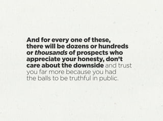 And for every one of these,
there will be dozens or hundreds
or thousands of prospects who
appreciate your honesty, don’t
care about the downside and trust
you far more because you had
the balls to be truthful in public.
 