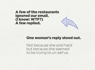 One woman’s reply stood out.
Not because she sold hard
but because she seemed
to be trying to un-sell us.
A few of the restaurants
ignored our email.
(I know: WTF?)
A few replied.
 