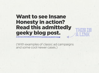 Want to see Insane
Honesty in action?
Read this admittedly
geeky blog post.
(With examples of classic ad campaigns
and some cool newer cases.)
 
